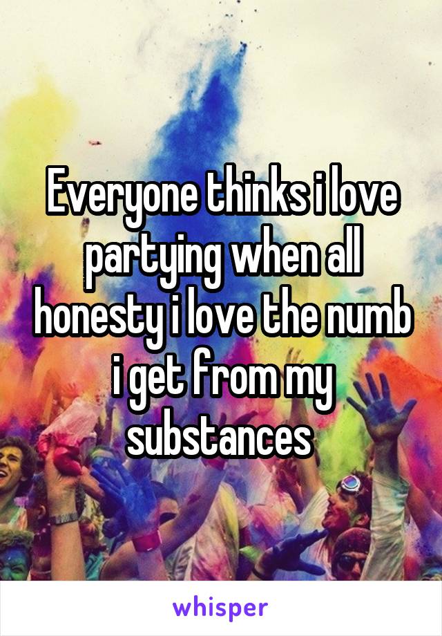 Everyone thinks i love partying when all honesty i love the numb i get from my substances 