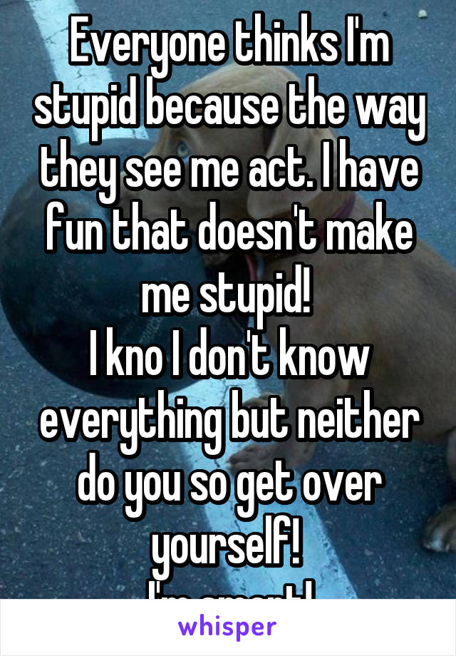 Everyone thinks I'm stupid because the way they see me act. I have fun that doesn't make me stupid! 
I kno I don't know everything but neither do you so get over yourself! 
I'm smart!