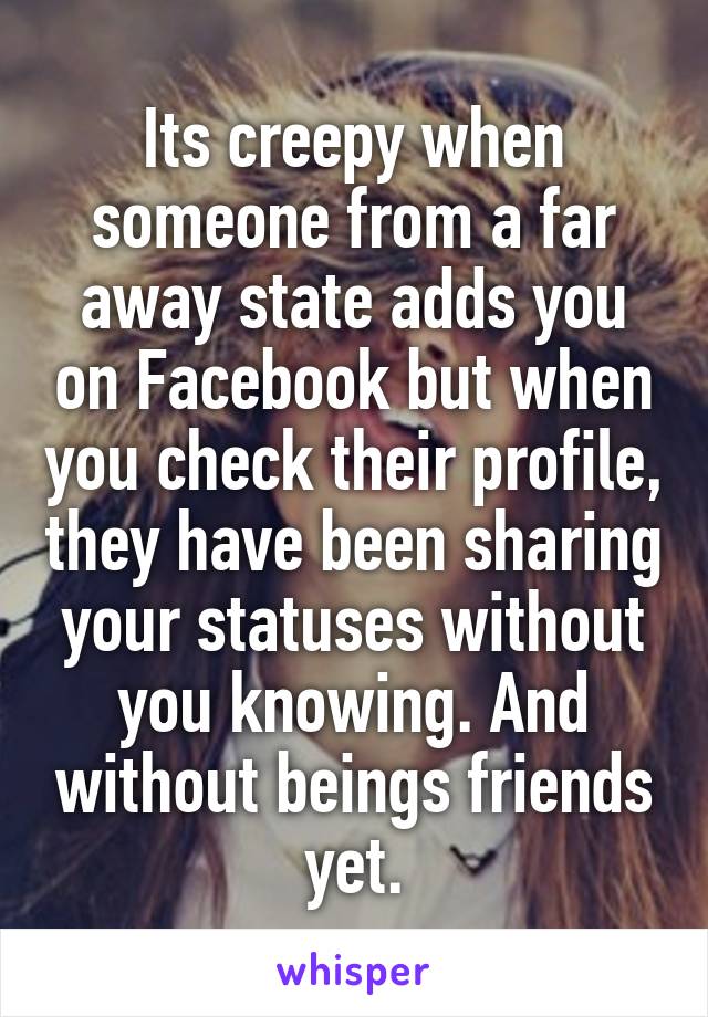 Its creepy when someone from a far away state adds you on Facebook but when you check their profile, they have been sharing your statuses without you knowing. And without beings friends yet.