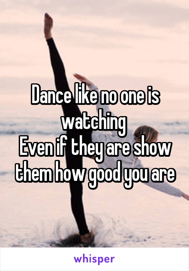 Dance like no one is watching 
Even if they are show them how good you are