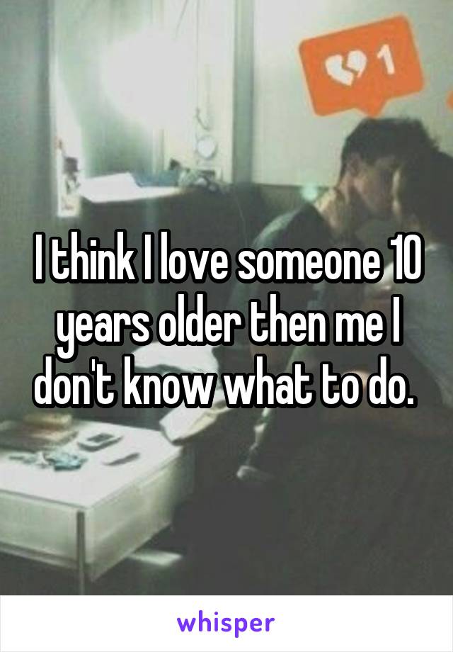 I think I love someone 10 years older then me I don't know what to do. 