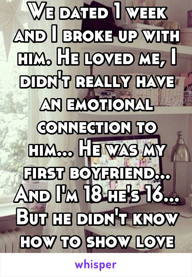 We dated 1 week and I broke up with him. He loved me, I didn't really have an emotional connection to him... He was my first boyfriend... And I'm 18 he's 16... But he didn't know how to show love ...