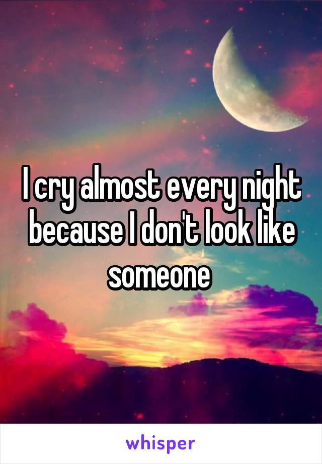 I cry almost every night because I don't look like someone 