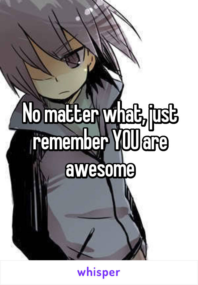 No matter what, just remember YOU are awesome