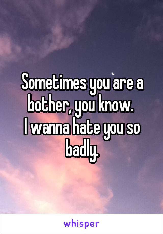 Sometimes you are a bother, you know. 
I wanna hate you so badly.