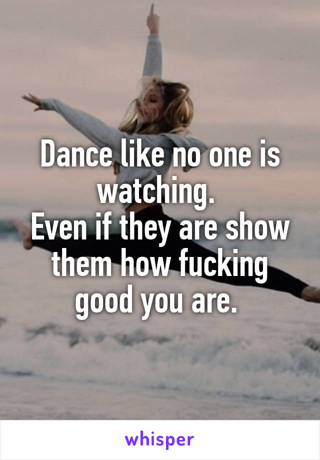 Dance like no one is watching. 
Even if they are show them how fucking good you are. 