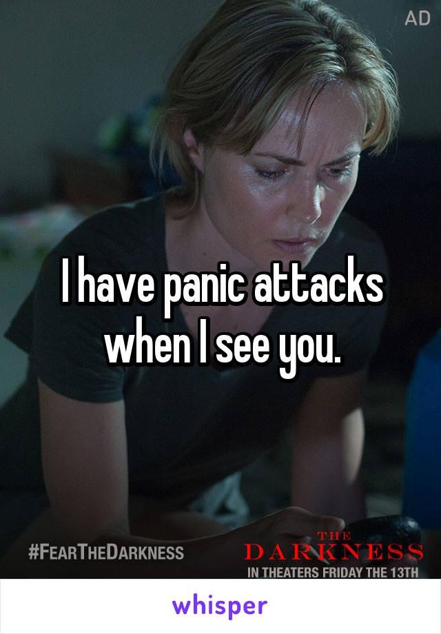 I have panic attacks when I see you.