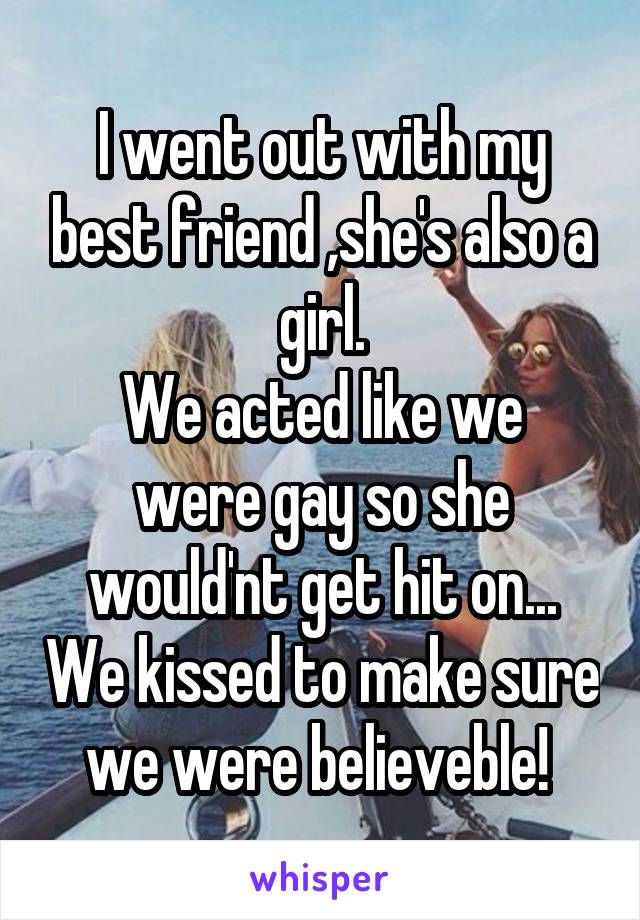 I went out with my best friend ,she's also a girl.
We acted like we were gay so she would'nt get hit on... We kissed to make sure we were believeble! 