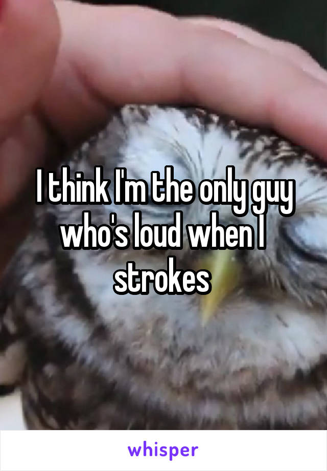 I think I'm the only guy who's loud when I  strokes 