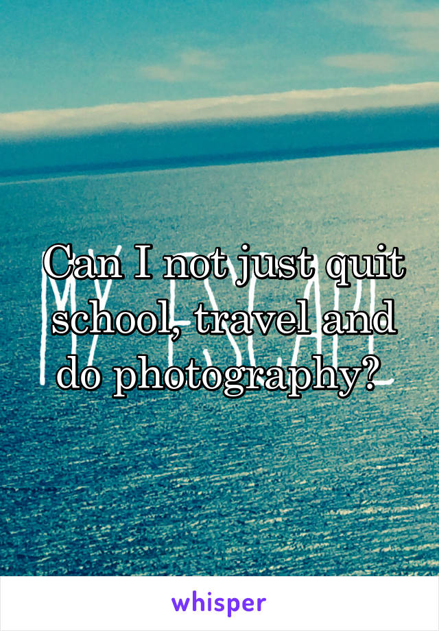 Can I not just quit school, travel and do photography? 