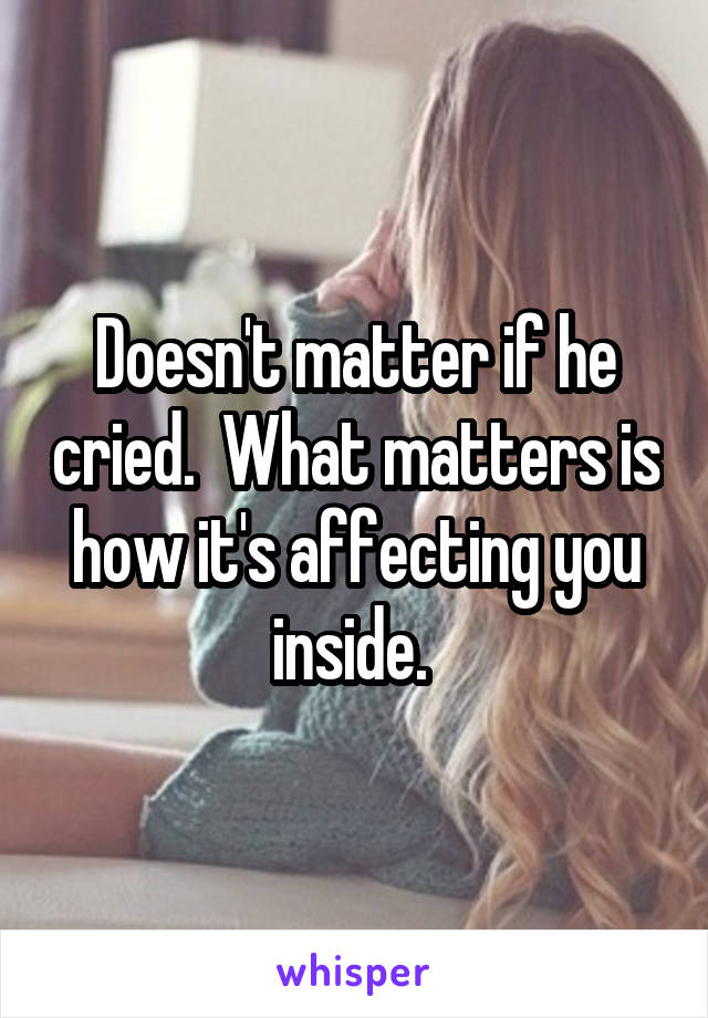 Doesn't matter if he cried.  What matters is how it's affecting you inside. 