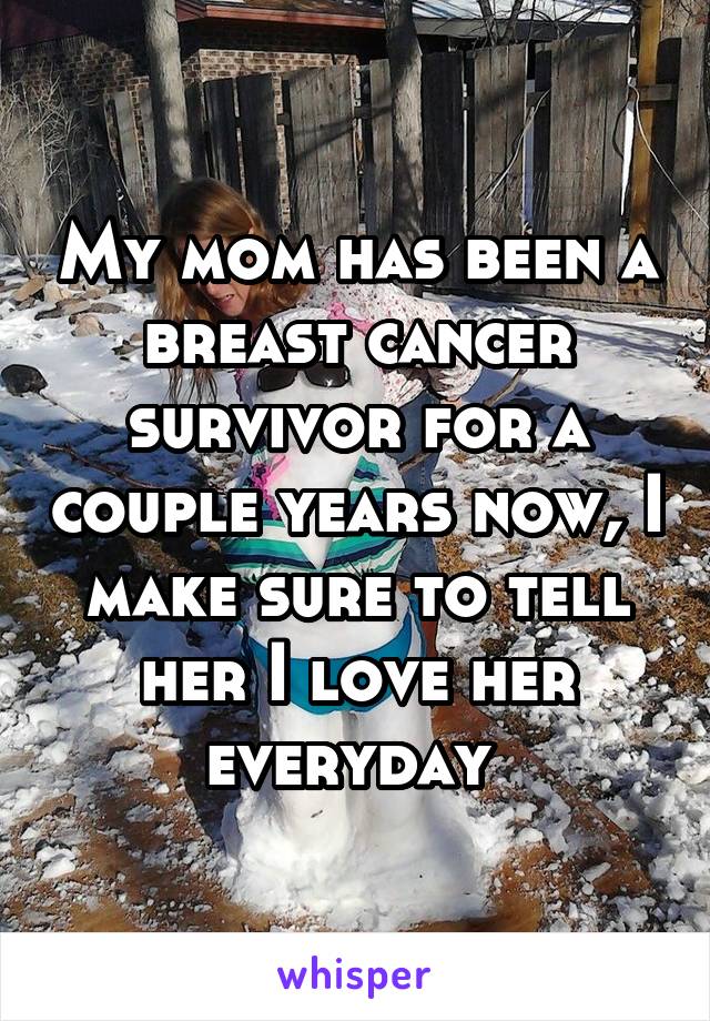 My mom has been a breast cancer survivor for a couple years now, I make sure to tell her I love her everyday 