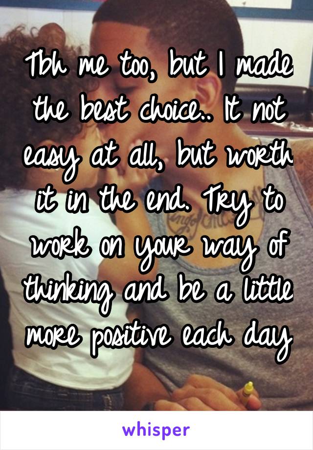 Tbh me too, but I made the best choice.. It not easy at all, but worth it in the end. Try to work on your way of thinking and be a little more positive each day 