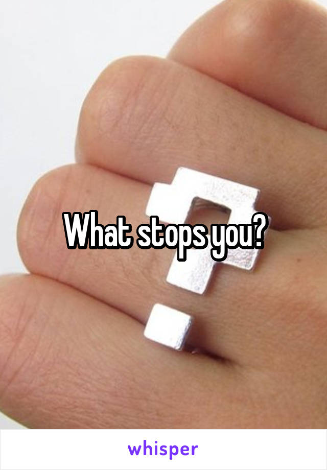 What stops you?