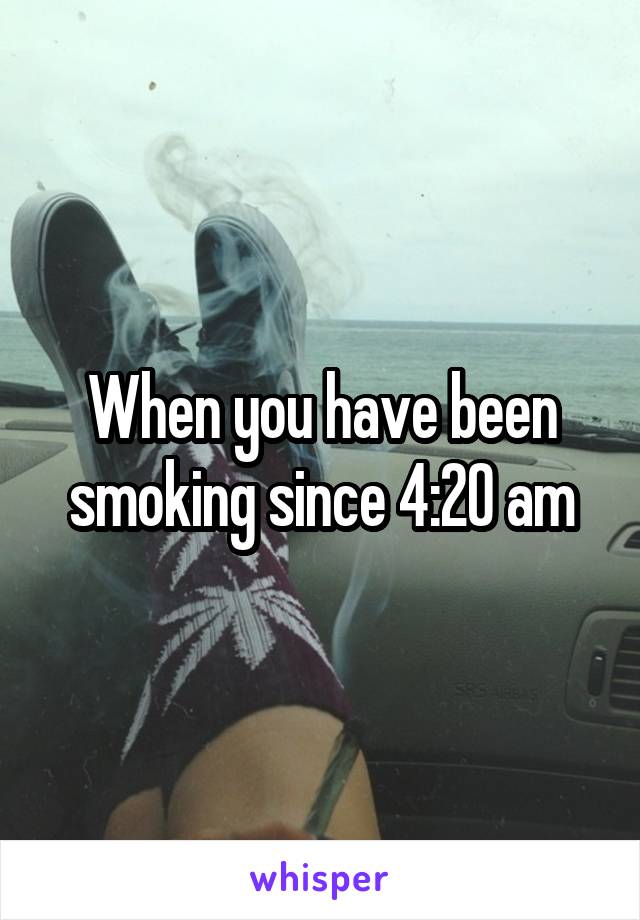 When you have been smoking since 4:20 am