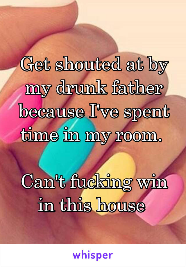 Get shouted at by my drunk father because I've spent time in my room. 

Can't fucking win in this house 