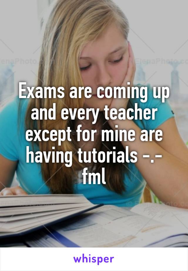 Exams are coming up and every teacher except for mine are having tutorials -.- fml