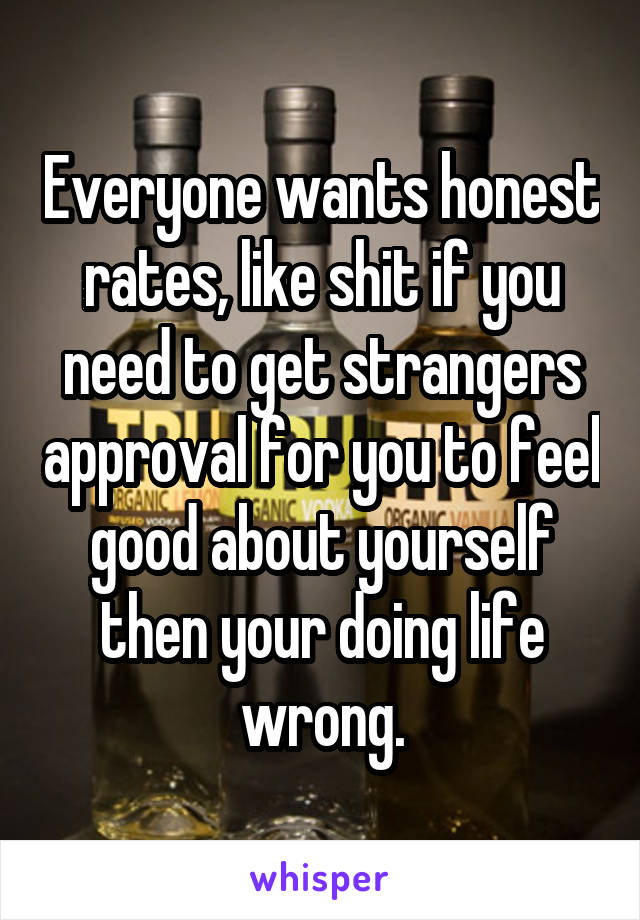 Everyone wants honest rates, like shit if you need to get strangers approval for you to feel good about yourself then your doing life wrong.