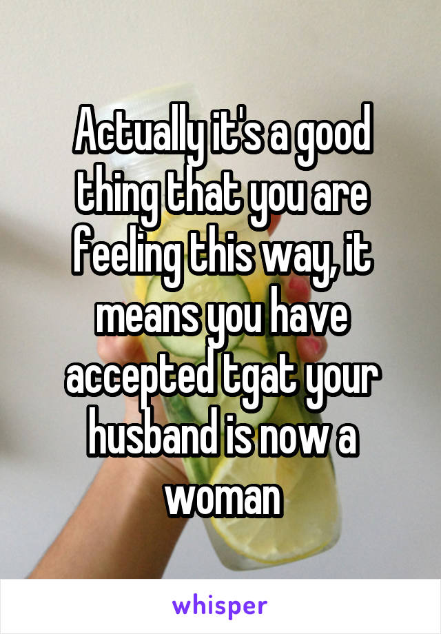 Actually it's a good thing that you are feeling this way, it means you have accepted tgat your husband is now a woman