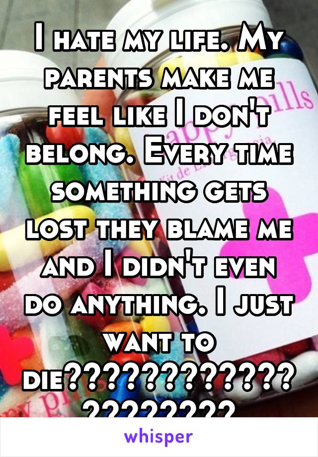 I hate my life. My parents make me feel like I don't belong. Every time something gets lost they blame me and I didn't even do anything. I just want to die😔😭😭😭😭😭😭😭😭😭😭😭😭😭😭😭😭😭😭😭