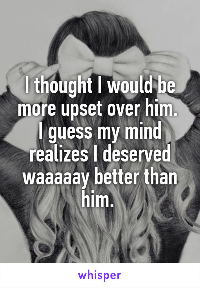 I thought I would be more upset over him. 
I guess my mind realizes I deserved waaaaay better than him. 