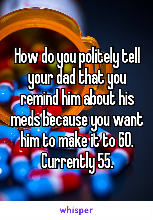 How do you politely tell your dad that you remind him about his meds because you want him to make it to 60. Currently 55.