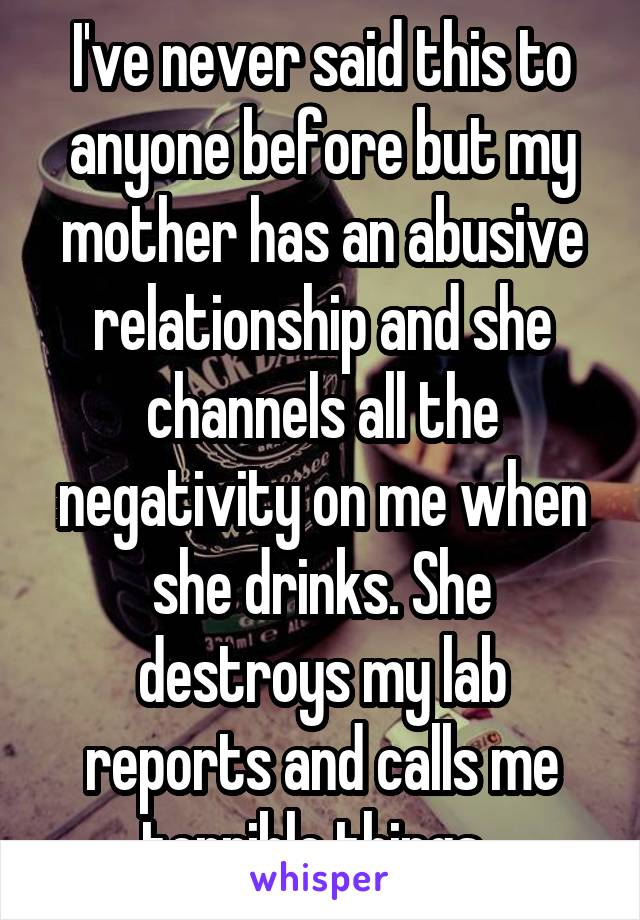 I've never said this to anyone before but my mother has an abusive relationship and she channels all the negativity on me when she drinks. She destroys my lab reports and calls me terrible things. 