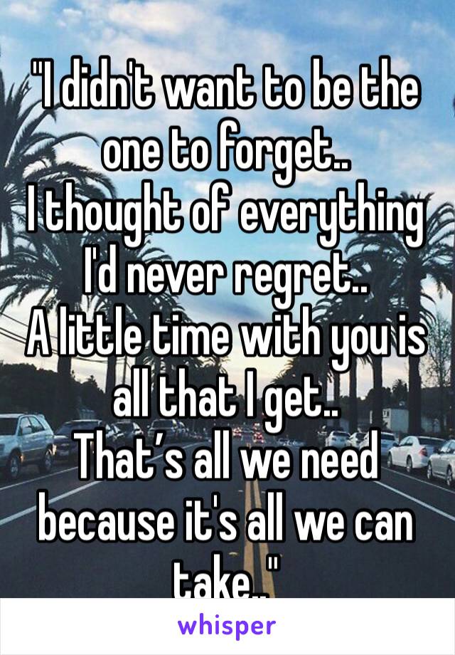 "I didn't want to be the one to forget..
I thought of everything I'd never regret..
A little time with you is all that I get..
That’s all we need because it's all we can take.."