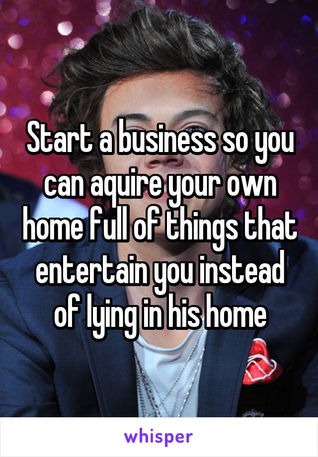 Start a business so you can aquire your own home full of things that entertain you instead of lying in his home