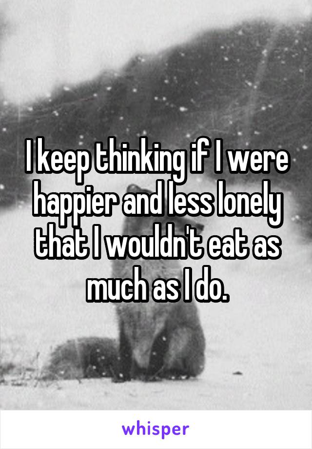 I keep thinking if I were happier and less lonely that I wouldn't eat as much as I do.