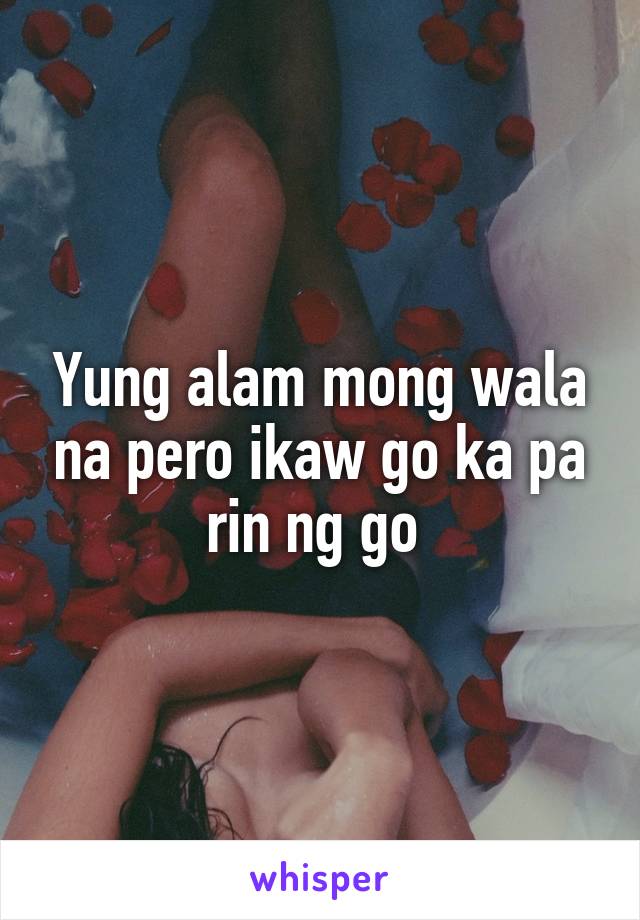 Yung alam mong wala na pero ikaw go ka pa rin ng go 