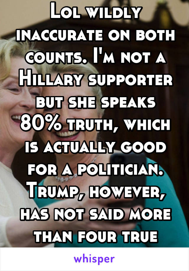 Lol wildly inaccurate on both counts. I'm not a Hillary supporter but she speaks 80% truth, which is actually good for a politician. Trump, however, has not said more than four true things this year