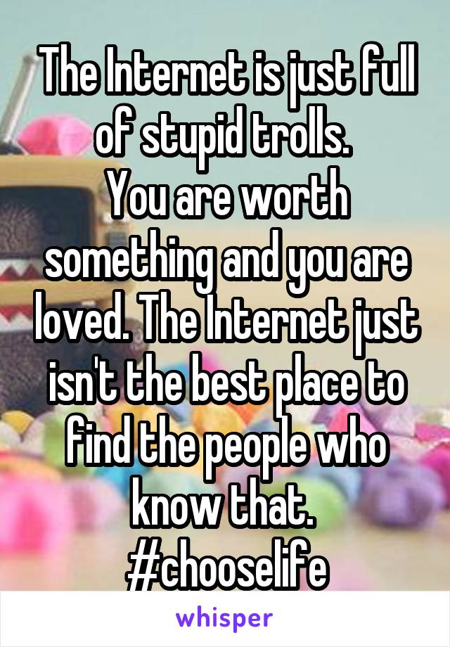 The Internet is just full of stupid trolls. 
You are worth something and you are loved. The Internet just isn't the best place to find the people who know that. 
#chooselife