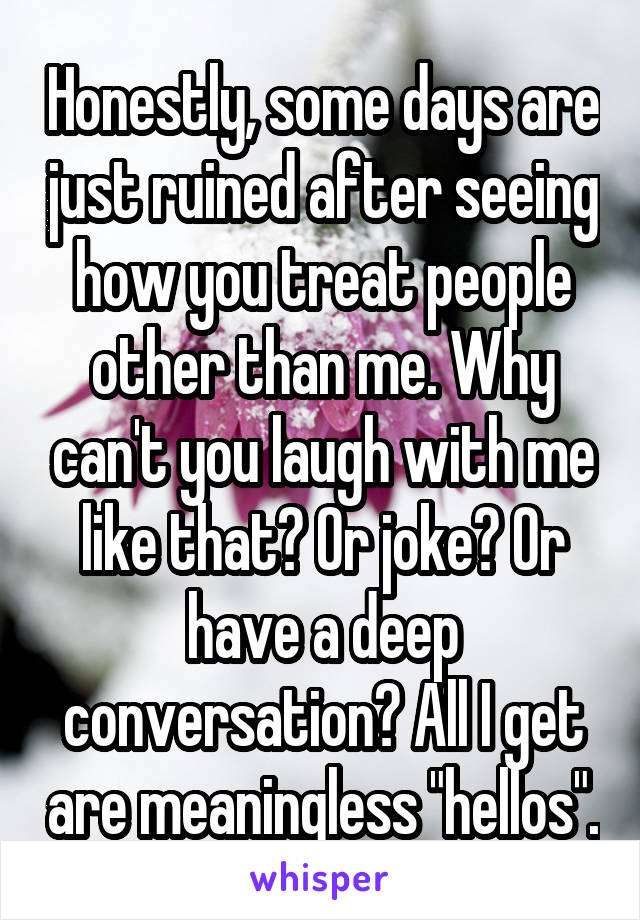 Honestly, some days are just ruined after seeing how you treat people other than me. Why can't you laugh with me like that? Or joke? Or have a deep conversation? All I get are meaningless "hellos".