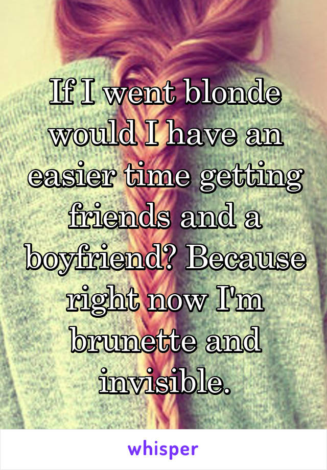 If I went blonde would I have an easier time getting friends and a boyfriend? Because right now I'm brunette and invisible.