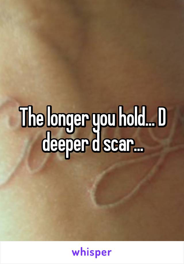 The longer you hold... D deeper d scar...