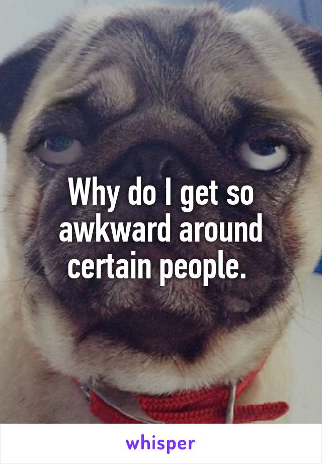 Why do I get so awkward around certain people. 