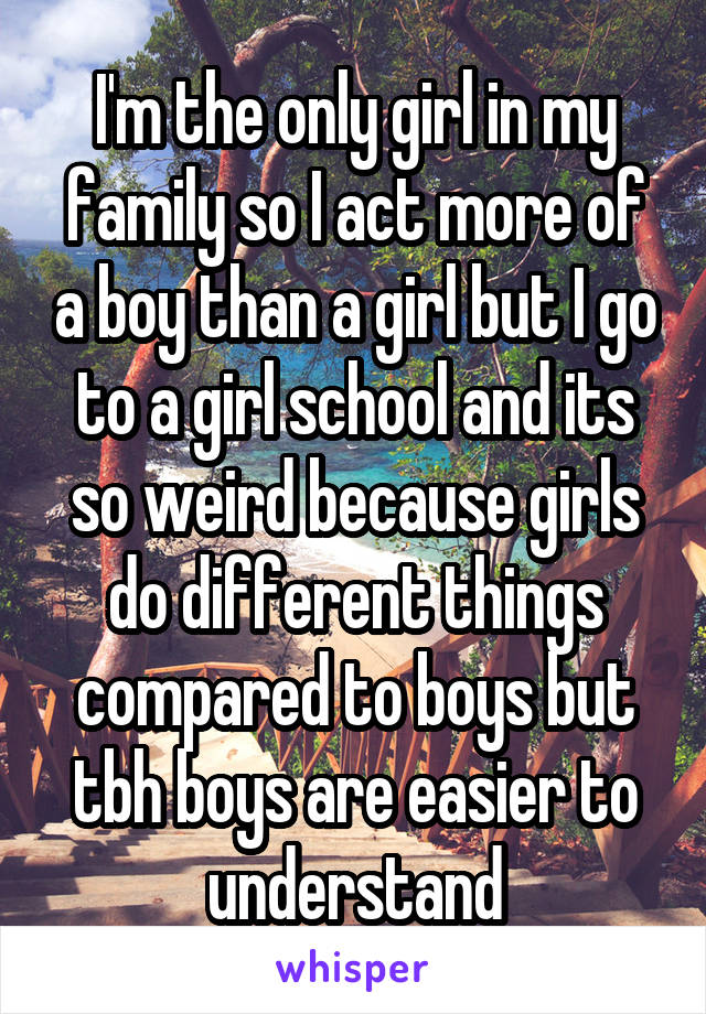 I'm the only girl in my family so I act more of a boy than a girl but I go to a girl school and its so weird because girls do different things compared to boys but tbh boys are easier to understand