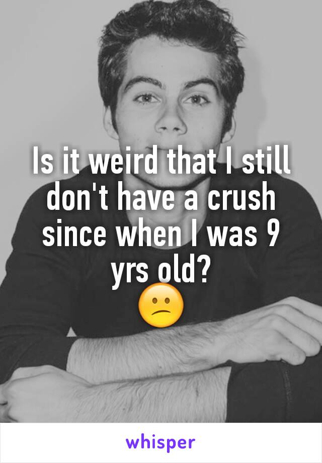 Is it weird that I still don't have a crush since when I was 9 yrs old?
😕