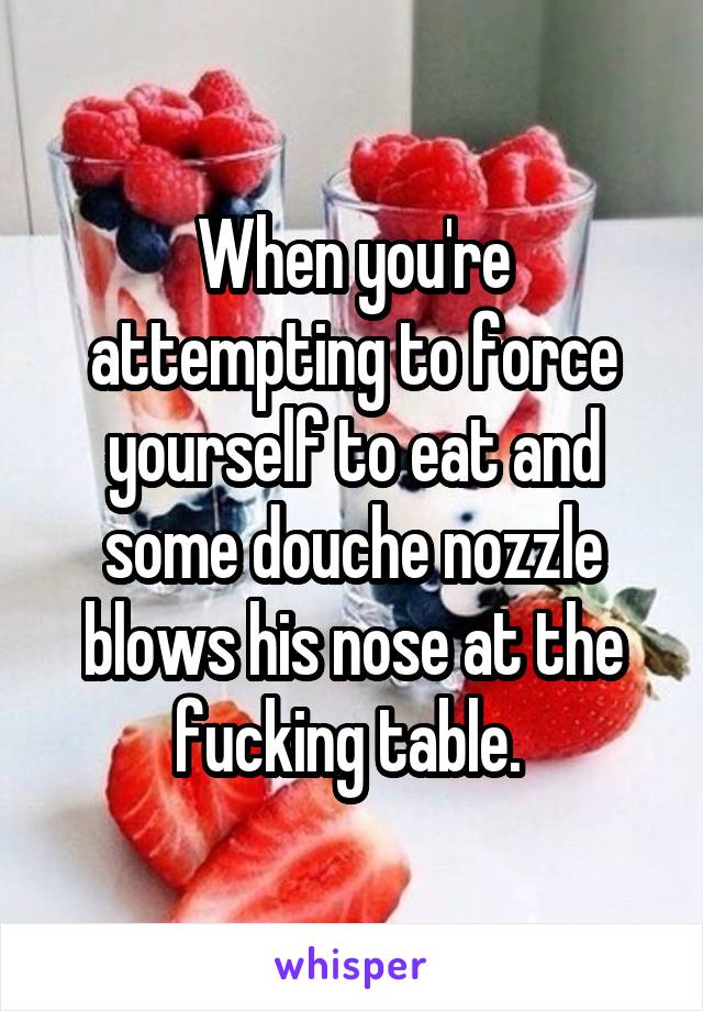 When you're attempting to force yourself to eat and some douche nozzle blows his nose at the fucking table. 