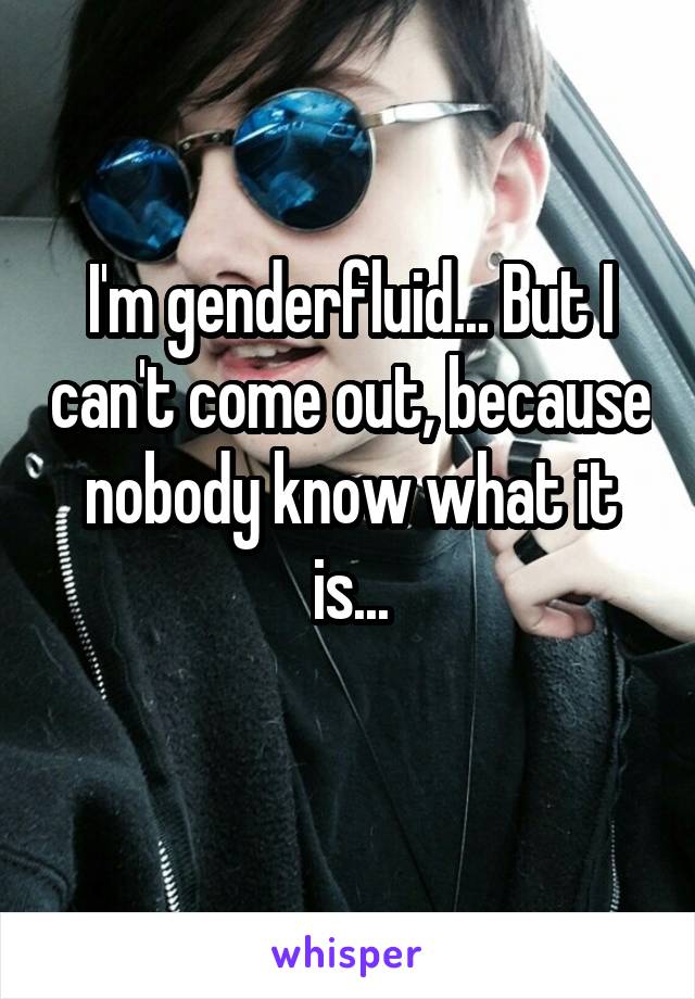 I'm genderfluid... But I can't come out, because nobody know what it is...
