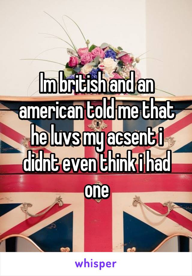 Im british and an american told me that he luvs my acsent i didnt even think i had one