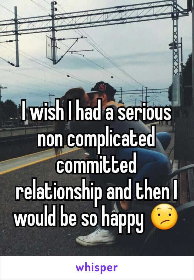 I wish I had a serious non complicated committed relationship and then I would be so happy 😕