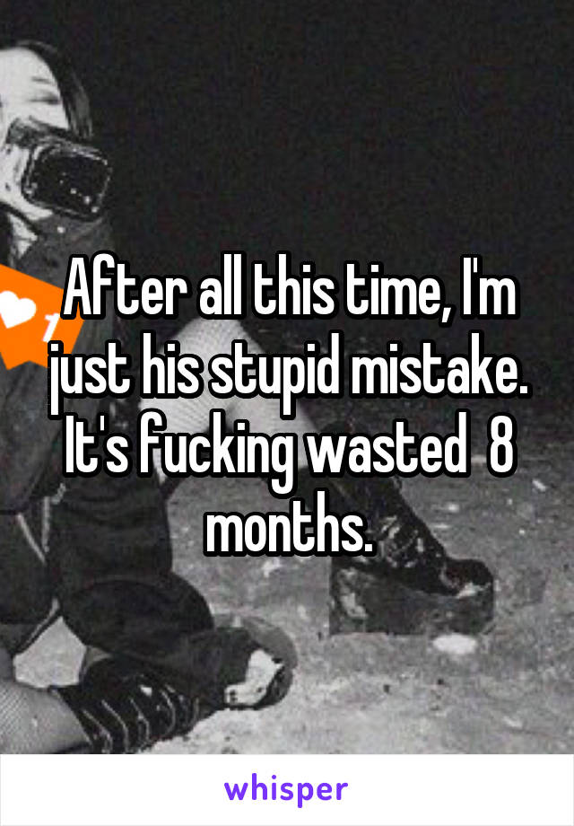 After all this time, I'm just his stupid mistake. It's fucking wasted  8 months.