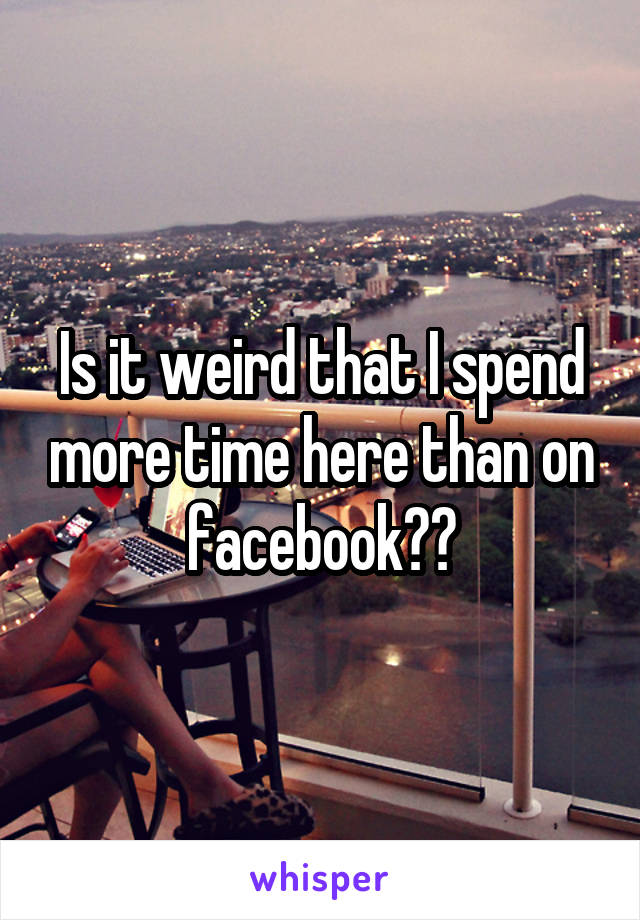 Is it weird that I spend more time here than on facebook??