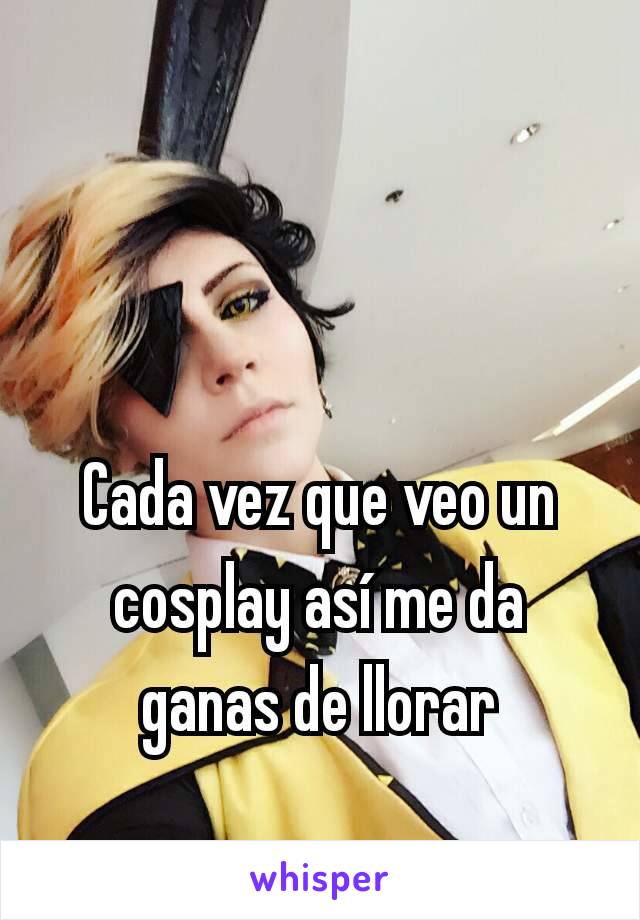 Cada vez que veo un cosplay así me da ganas de llorar