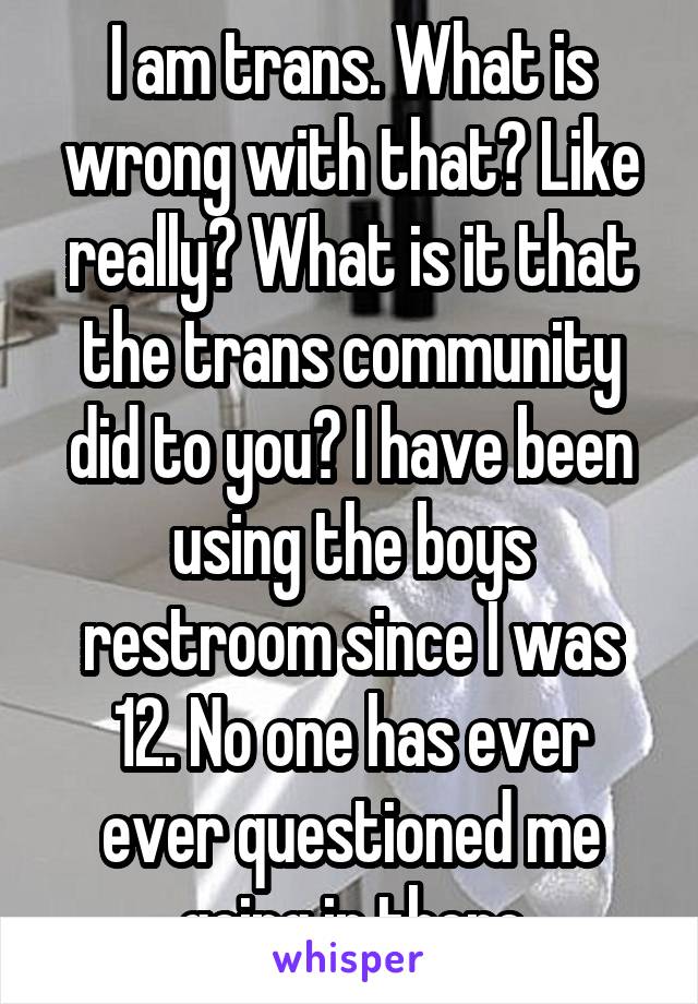 I am trans. What is wrong with that? Like really? What is it that the trans community did to you? I have been using the boys restroom since I was 12. No one has ever ever questioned me going in there