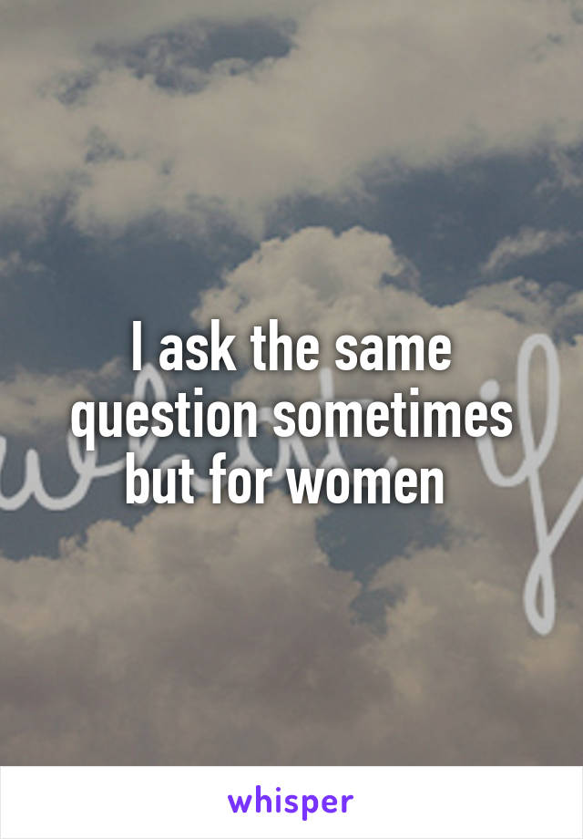 I ask the same question sometimes but for women 