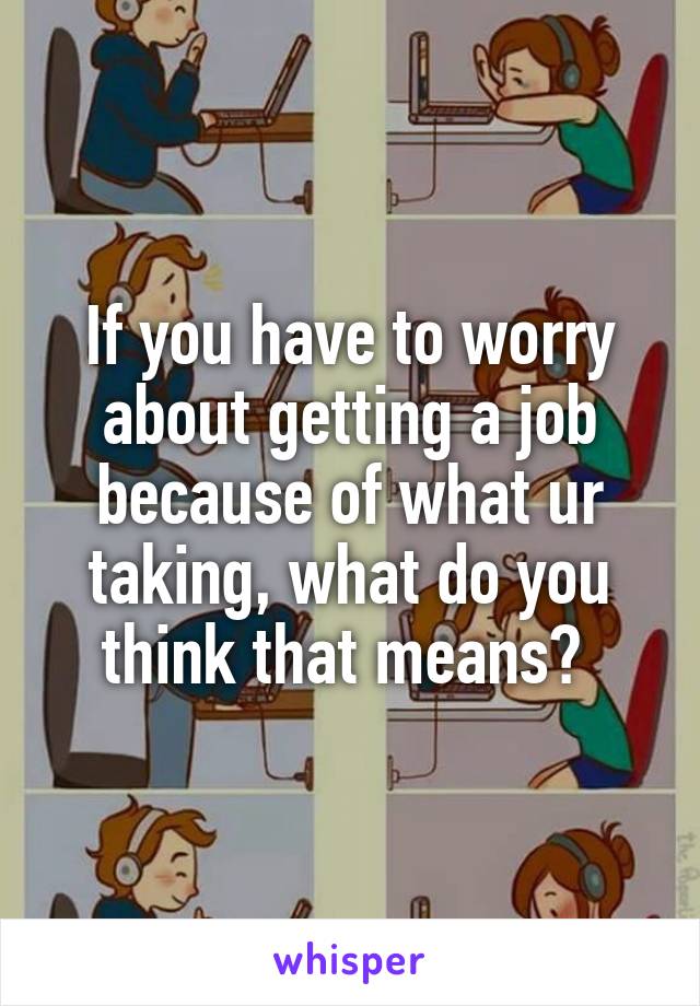 If you have to worry about getting a job because of what ur taking, what do you think that means? 