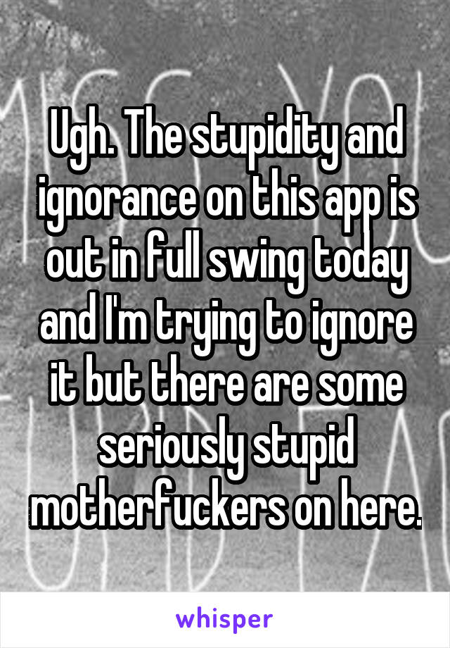 Ugh. The stupidity and ignorance on this app is out in full swing today and I'm trying to ignore it but there are some seriously stupid motherfuckers on here.